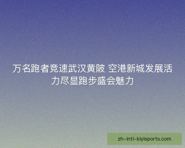 万名跑者竞速武汉黄陂 空港新城发展活力尽显跑步盛会魅力 万名跑者竞速武汉黄陂 空港新城发展活力尽显跑步盛会魅力