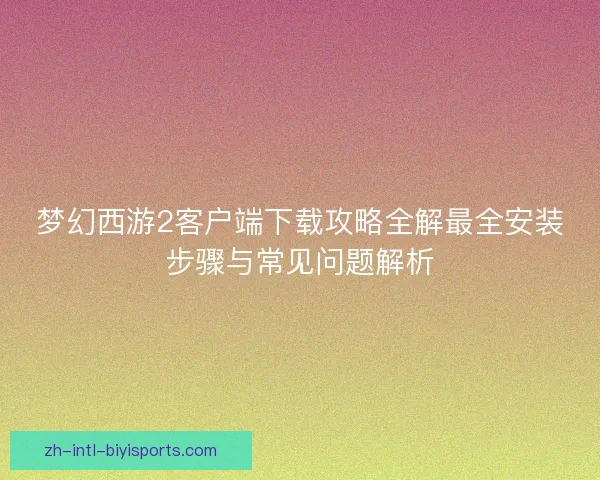梦幻西游2客户端下载攻略全解最全安装步骤与常见问题解析