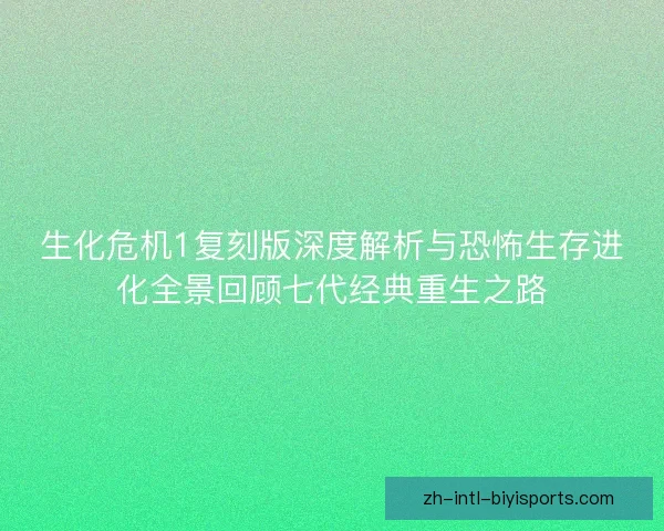 生化危机1复刻版深度解析与恐怖生存进化全景回顾七代经典重生之路