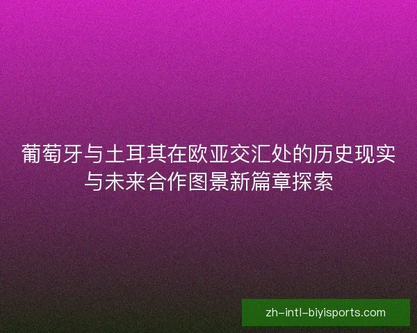 葡萄牙与土耳其在欧亚交汇处的历史现实与未来合作图景新篇章探索