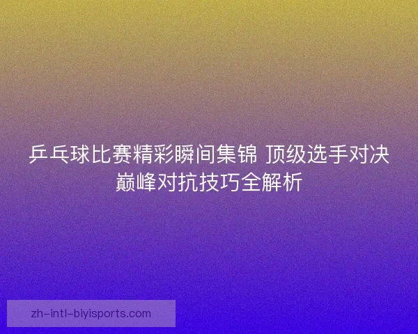 乒乓球比赛精彩瞬间集锦 顶级选手对决巅峰对抗技巧全解析