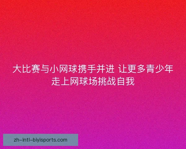 大比赛与小网球携手并进 让更多青少年走上网球场挑战自我 大比赛与小网球携手并进 让更多青少年走上网球场挑战自我