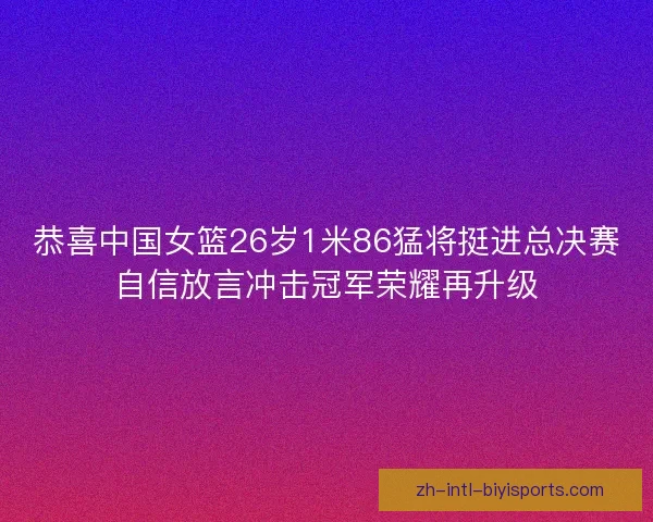 恭喜中国女篮26岁1米86猛将挺进总决赛自信放言冲击冠军荣耀再升级