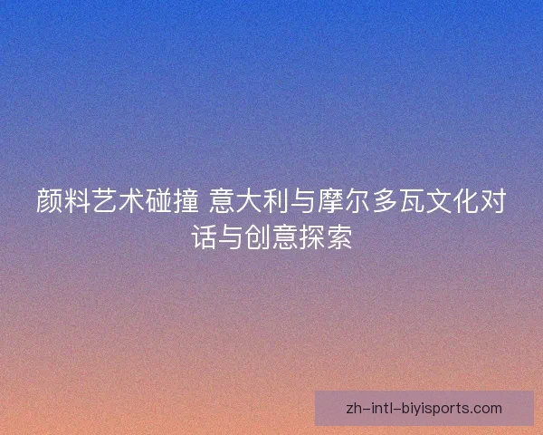 颜料艺术碰撞 意大利与摩尔多瓦文化对话与创意探索 颜料艺术碰撞 意大利与摩尔多瓦文化对话与创意探索