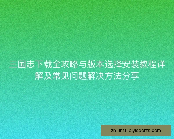 三国志下载全攻略与版本选择安装教程详解及常见问题解决方法分享