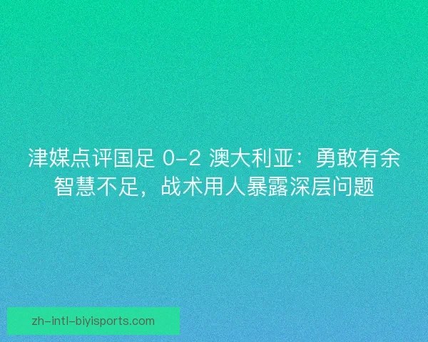 津媒点评国足 0-2 澳大利亚：勇敢有余智慧不足，战术用人暴露深层问题