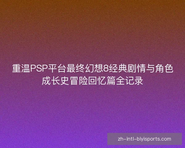 重温PSP平台最终幻想8经典剧情与角色成长史冒险回忆篇全记录 重温PSP平台最终幻想8经典剧情与角色成长史冒险回忆篇全记录