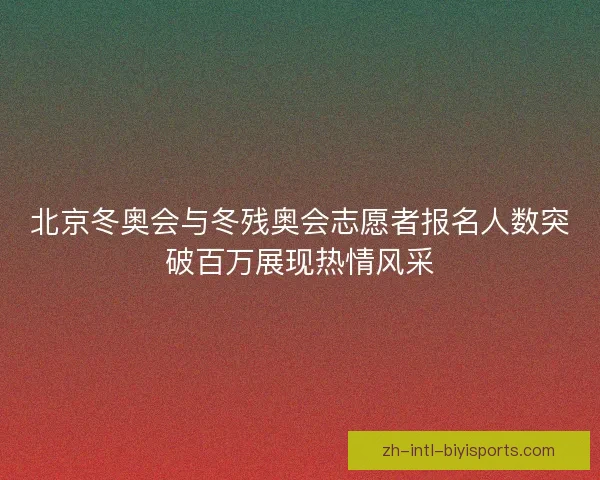 北京冬奥会与冬残奥会志愿者报名人数突破百万展现热情风采